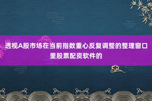 透视A股市场在当前指数重心反复调整的整理窗口里股票配资软件的