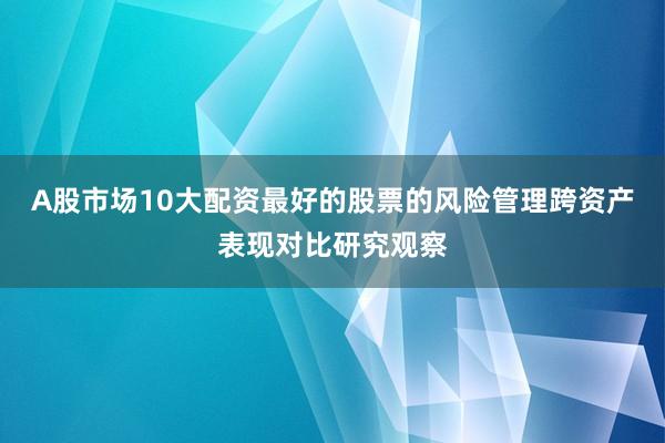 A股市场10大配资最好的股票的风险管理跨资产表现对比研究观察