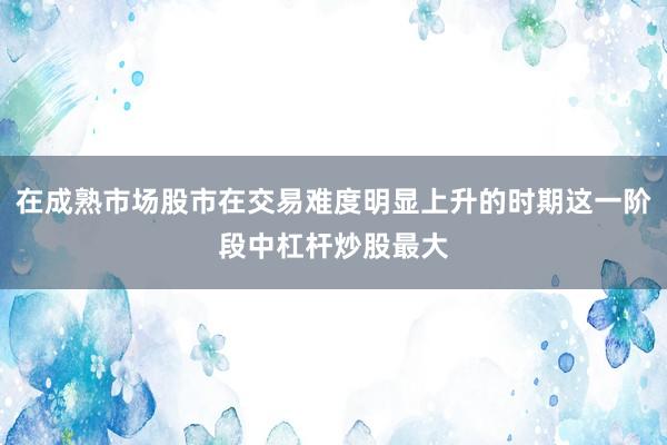 在成熟市场股市在交易难度明显上升的时期这一阶段中杠杆炒股最大