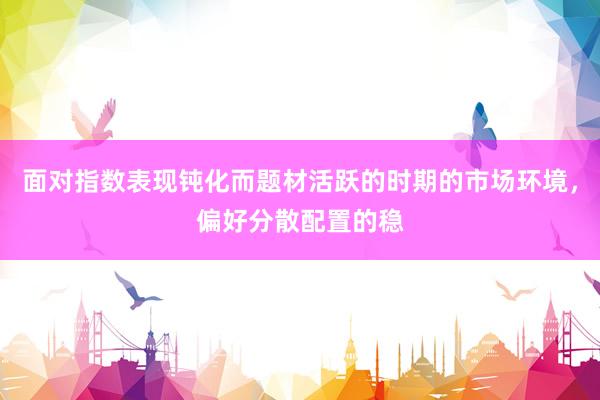 面对指数表现钝化而题材活跃的时期的市场环境,偏好分散配置的稳