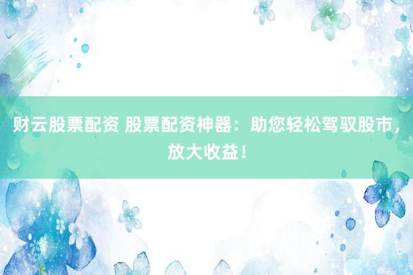 财云股票配资 股票配资神器：助您轻松驾驭股市，放大收益！