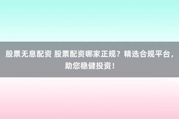 股票无息配资 股票配资哪家正规？精选合规平台，助您稳健投资！