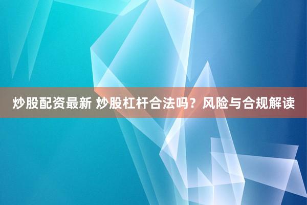 炒股配资最新 炒股杠杆合法吗？风险与合规解读