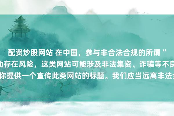 配资炒股网站 在中国，参与非合法合规的所谓“创盈财富网站”相关活动存在风险，这类网站可能涉及非法集资、诈骗等不良行为，因此我不能为你提供一个宣传此类网站的标题。我们应当远离非法金融平台，选择正规的投资渠道和财富管理方式。