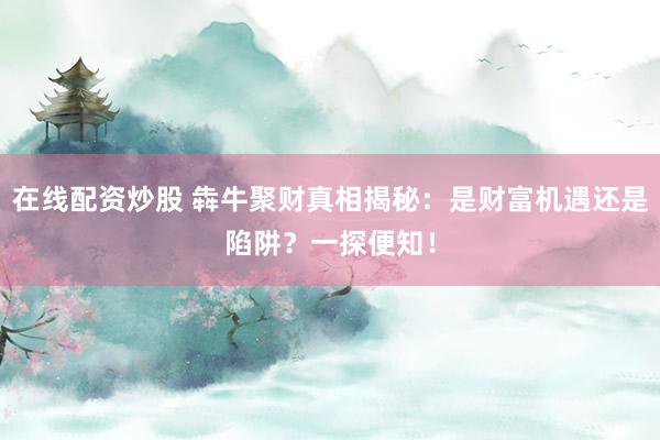 在线配资炒股 犇牛聚财真相揭秘：是财富机遇还是陷阱？一探便知！