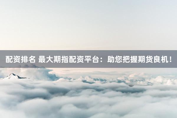 配资排名 最大期指配资平台：助您把握期货良机！