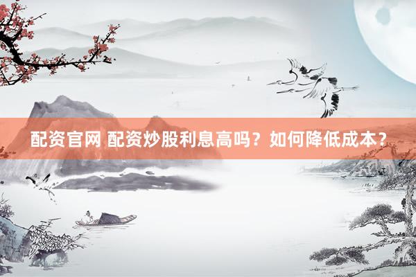 配资官网 配资炒股利息高吗？如何降低成本？