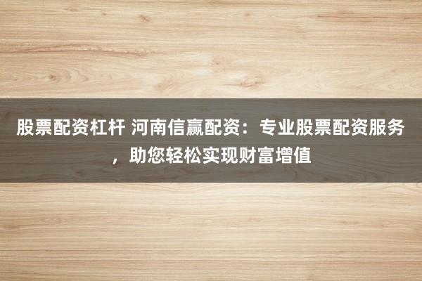 股票配资杠杆 河南信赢配资：专业股票配资服务，助您轻松实现财富增值