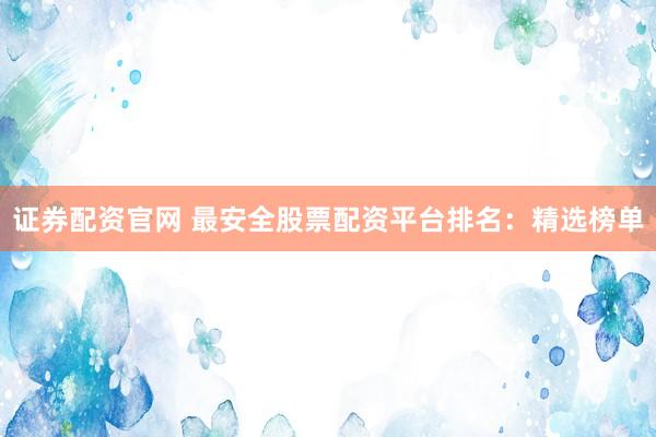 证券配资官网 最安全股票配资平台排名：精选榜单
