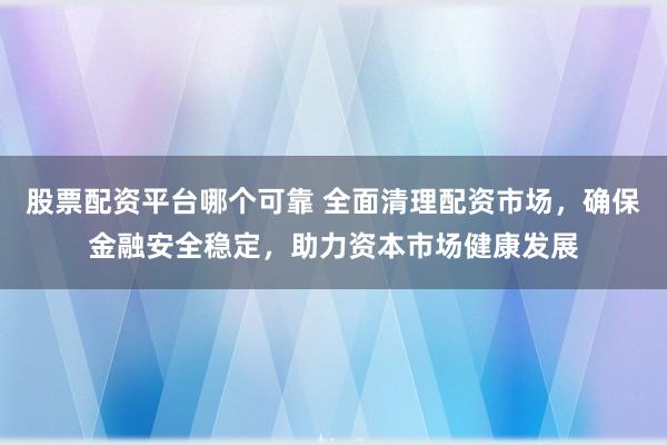 股票配资平台哪个可靠 全面清理配资市场，确保金融安全稳定，助力资本市场健康发展