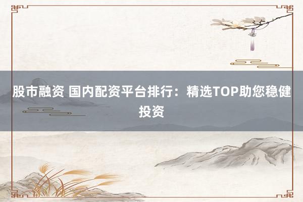 股市融资 国内配资平台排行：精选TOP助您稳健投资