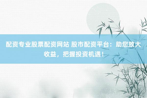 配资专业股票配资网站 股市配资平台：助您放大收益，把握投资机遇！