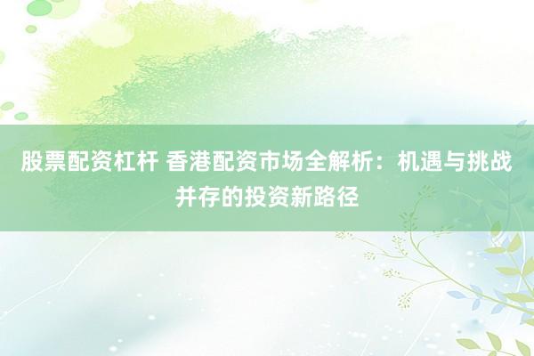 股票配资杠杆 香港配资市场全解析：机遇与挑战并存的投资新路径
