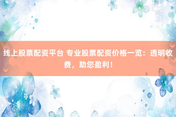 线上股票配资平台 专业股票配资价格一览：透明收费，助您盈利！