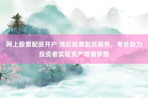 网上股票配资开户 潍坊股票配资服务,专业助力投资者实现资产增值梦想