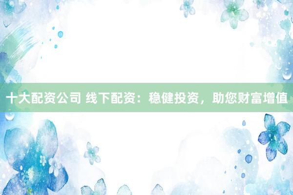 十大配资公司 线下配资：稳健投资，助您财富增值
