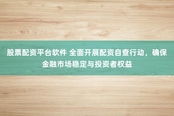 股票配资平台软件 全面开展配资自查行动，确保金融市场稳定与投资者权益