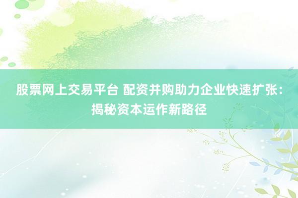 股票网上交易平台 配资并购助力企业快速扩张:揭秘资本运作新路径