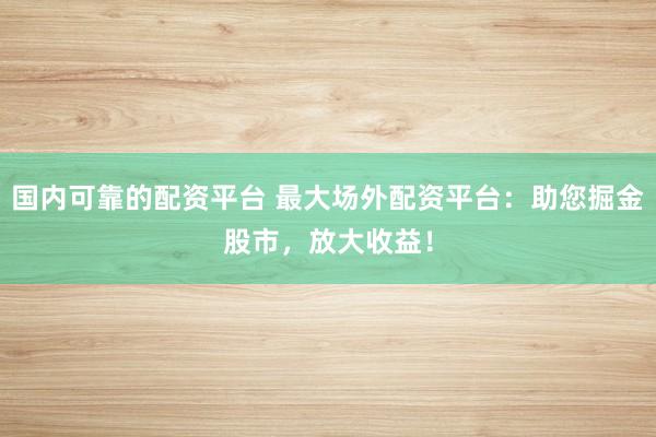 国内可靠的配资平台 最大场外配资平台：助您掘金股市，放大收益！