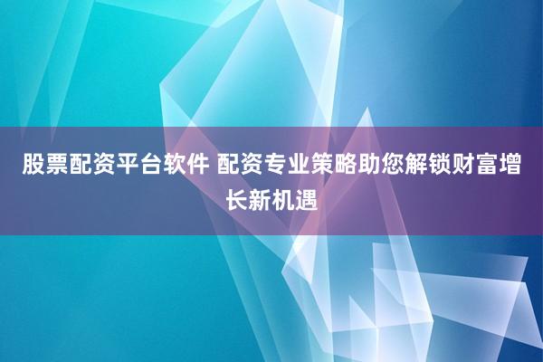 股票配资平台软件 配资专业策略助您解锁财富增长新机遇