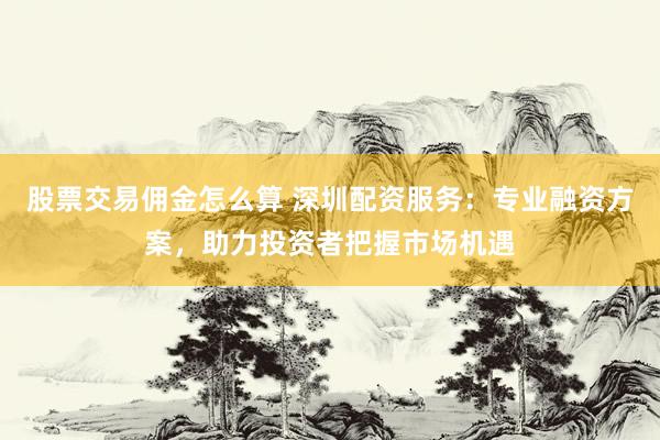 股票交易佣金怎么算 深圳配资服务：专业融资方案，助力投资者把握市场机遇