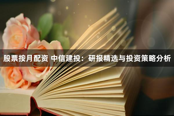股票按月配资 中信建投：研报精选与投资策略分析