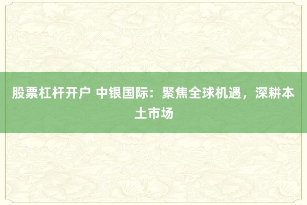 股票杠杆开户 中银国际：聚焦全球机遇，深耕本土市场