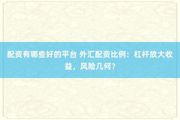 配资有哪些好的平台 外汇配资比例：杠杆放大收益，风险几何？