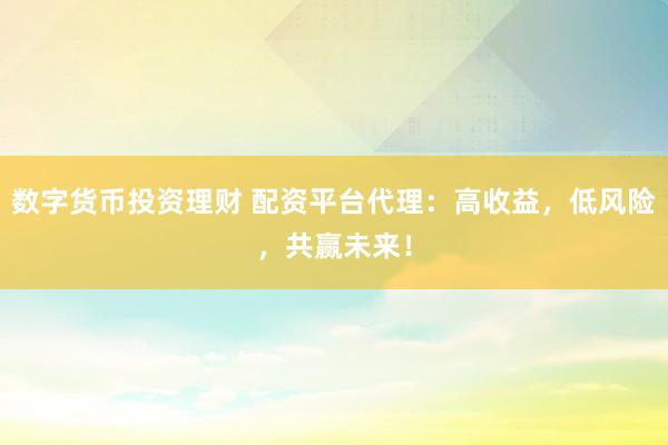 数字货币投资理财 配资平台代理：高收益，低风险，共赢未来！