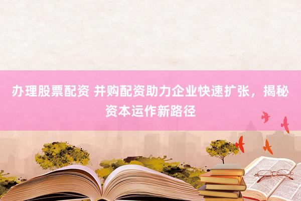 办理股票配资 并购配资助力企业快速扩张，揭秘资本运作新路径