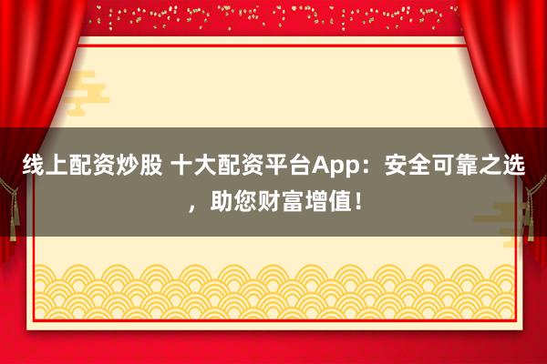 线上配资炒股 十大配资平台App：安全可靠之选，助您财富增值！