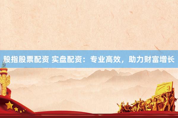 股指股票配资 实盘配资：专业高效，助力财富增长