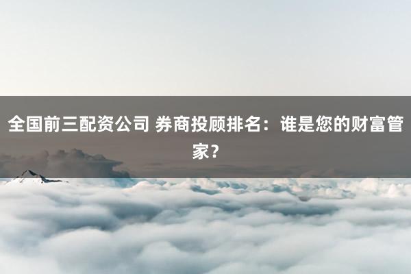全国前三配资公司 券商投顾排名：谁是您的财富管家？