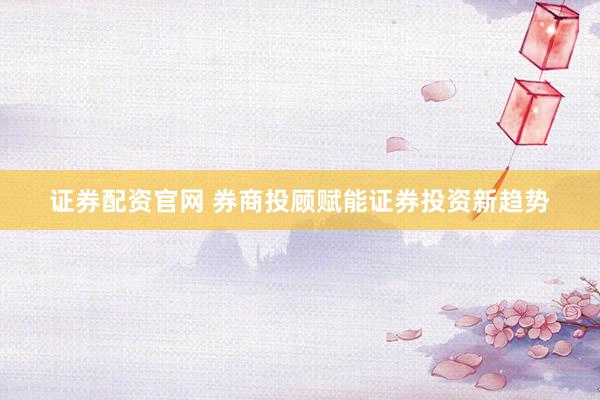 证券配资官网 券商投顾赋能证券投资新趋势