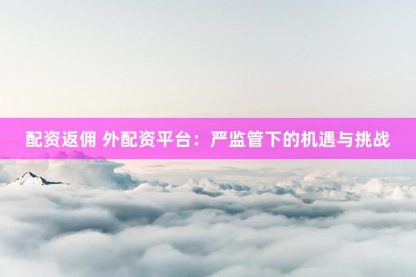配资返佣 外配资平台：严监管下的机遇与挑战