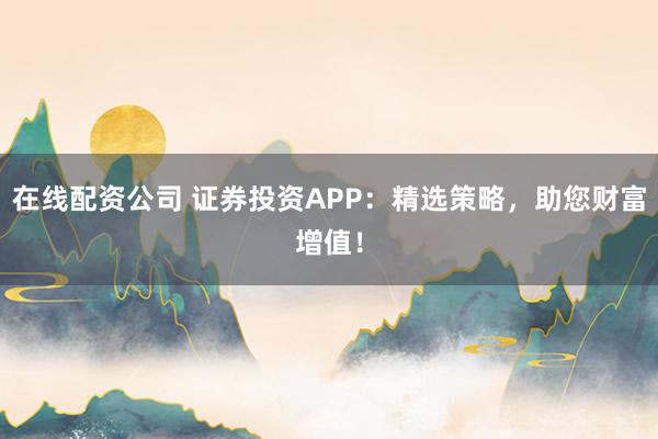 在线配资公司 证券投资APP：精选策略，助您财富增值！