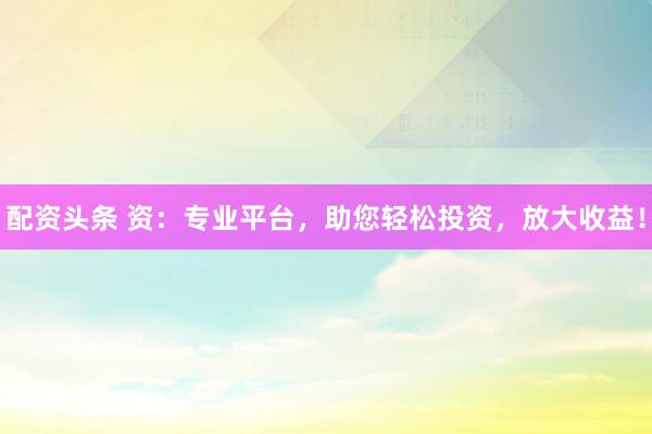 配资头条 资：专业平台，助您轻松投资，放大收益！