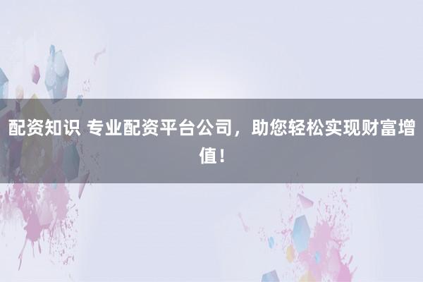 配资知识 专业配资平台公司，助您轻松实现财富增值！