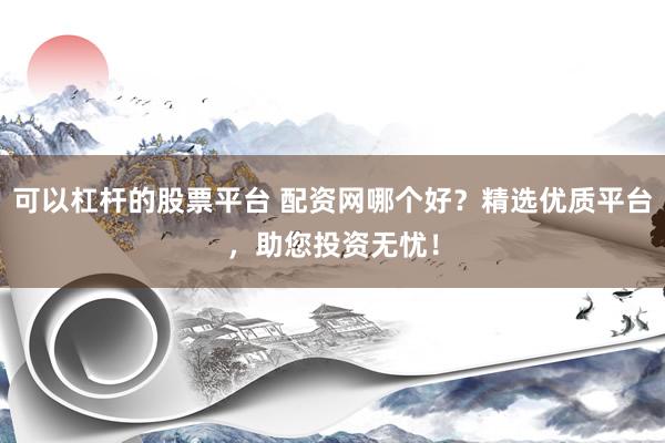 可以杠杆的股票平台 配资网哪个好？精选优质平台，助您投资无忧！