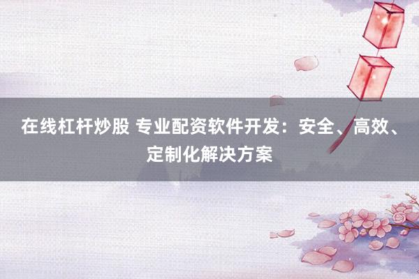 在线杠杆炒股 专业配资软件开发：安全、高效、定制化解决方案