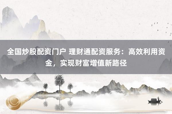 全国炒股配资门户 理财通配资服务：高效利用资金，实现财富增值新路径