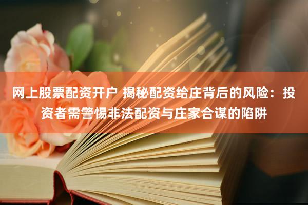网上股票配资开户 揭秘配资给庄背后的风险：投资者需警惕非法配资与庄家合谋的陷阱