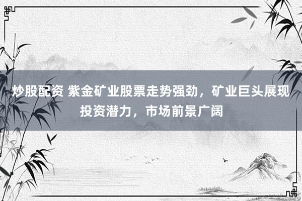 炒股配资 紫金矿业股票走势强劲，矿业巨头展现投资潜力，市场前景广阔