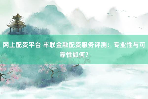 网上配资平台 丰联金融配资服务评测：专业性与可靠性如何？