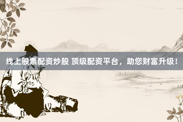 线上股票配资炒股 顶级配资平台，助您财富升级！