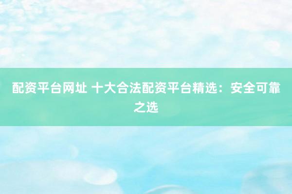 配资平台网址 十大合法配资平台精选:安全可靠之选