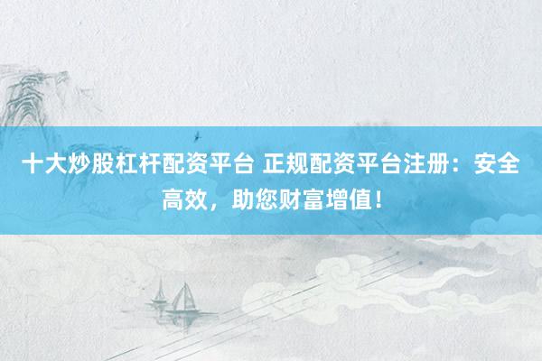 十大炒股杠杆配资平台 正规配资平台注册：安全高效，助您财富增值！