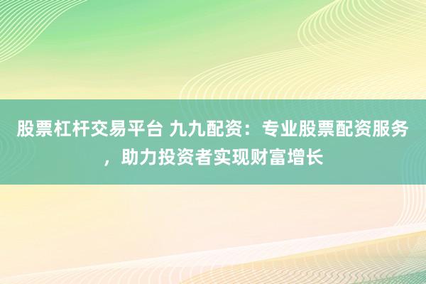 股票杠杆交易平台 九九配资:专业股票配资服务,助力投资者实现财富增长
