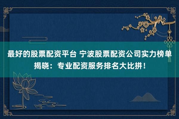最好的股票配资平台 宁波股票配资公司实力榜单揭晓：专业配资服务排名大比拼！