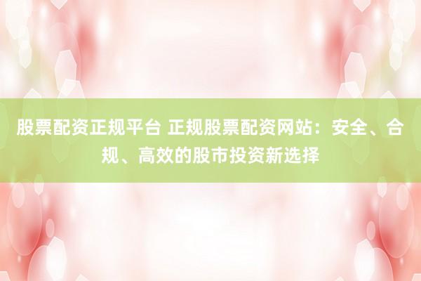 股票配资正规平台 正规股票配资网站：安全、合规、高效的股市投资新选择